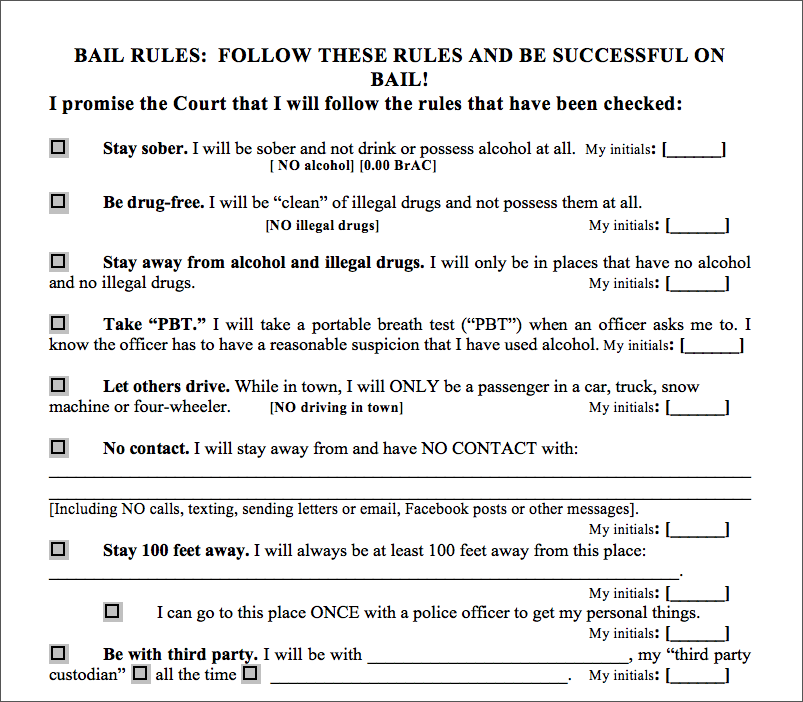 Excerpt From Bail Order Adapted for Individuals with FASD. This figure displays part of a page from a written bail order checklist. It opens with the header: “Bail Rules: Follow These Rules and Be Successful on Bail!” The opening sentence is “I promise the Court that I will follow the rules that have been checked.” The rest of the document excerpt is a check-list of specific rules; a user places a check mark on the left next to each to indicate they promise to follow them, and puts their initials to the right of each. Examples of the items in the list are: Stay sober. I will be sober and not drink or possess alcohol at all. Be drug-free. I will be “clean” of illegal drugs and not possess them at all. Let others drive. While in town, I will ONLY be a passenger in a car, truck, snow machine or four-wheeler.