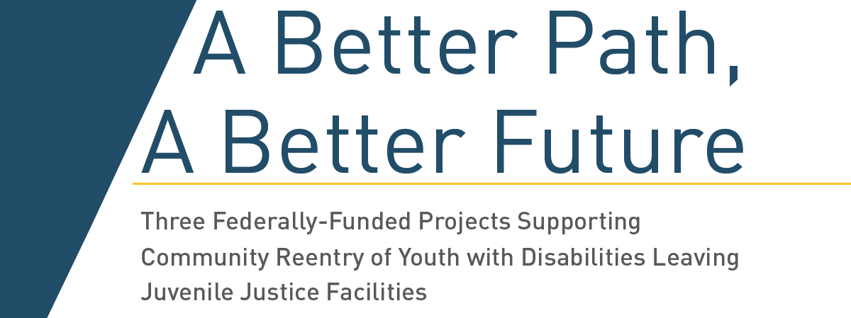 A better path, a better future: Three federally-funded projects supporting community reentry of youth with disabilities leaving juvenile justice facilities.