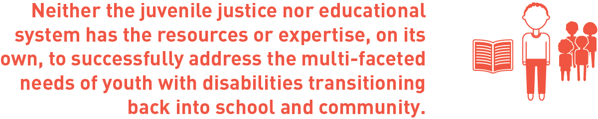 Neither the juvenile justice nor educational system has the resources or expertise, on its own, to successfully address the multi-faceted needs of youth with disabilities transitioning back into school and community.